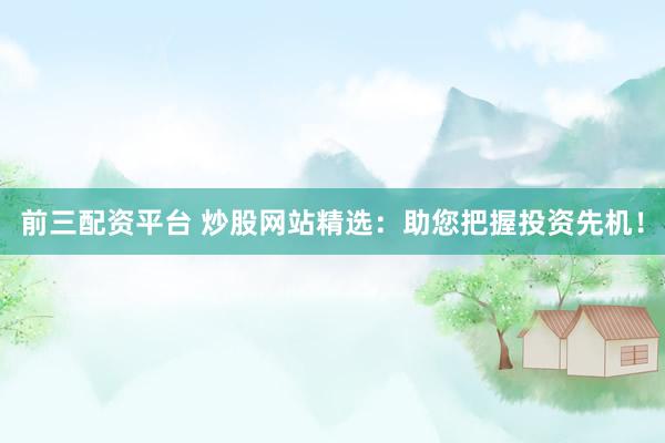 前三配资平台 炒股网站精选：助您把握投资先机！
