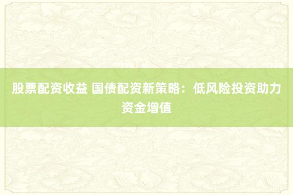 股票配资收益 国债配资新策略：低风险投资助力资金增值