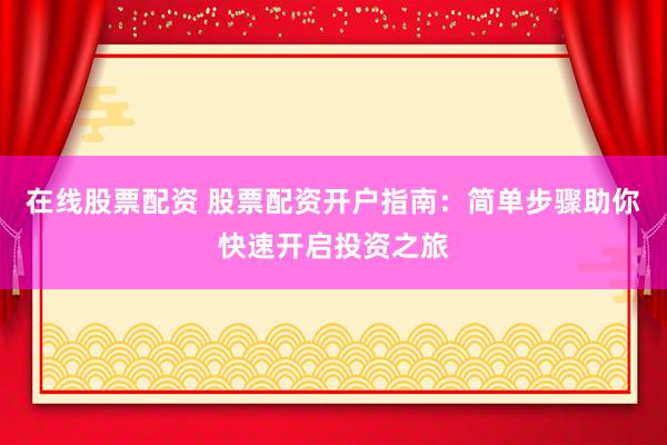 在线股票配资 股票配资开户指南：简单步骤助你快速开启投资之旅