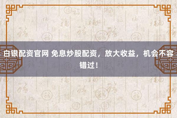 白银配资官网 免息炒股配资，放大收益，机会不容错过！
