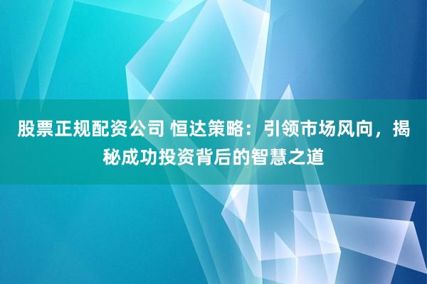 股票正规配资公司 恒达策略：引领市场风向，揭秘成功投资背后的智慧之道