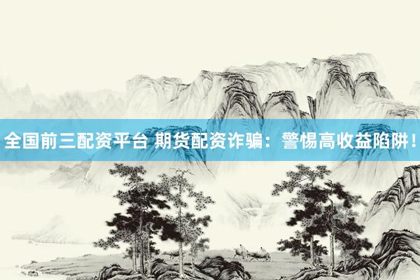 全国前三配资平台 期货配资诈骗：警惕高收益陷阱！