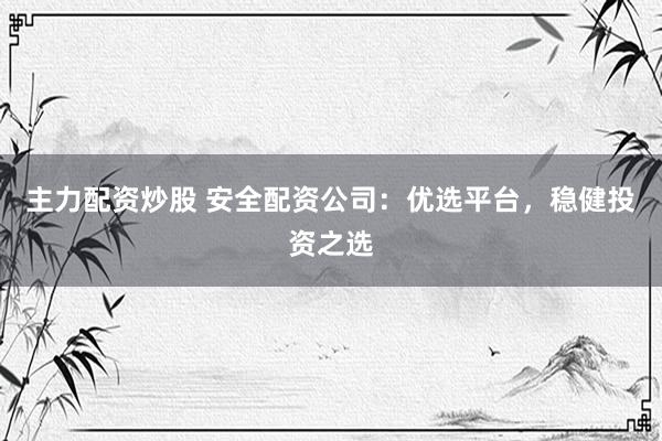 主力配资炒股 安全配资公司：优选平台，稳健投资之选