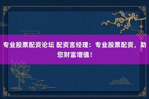 专业股票配资论坛 配资言经理：专业股票配资，助您财富增值！
