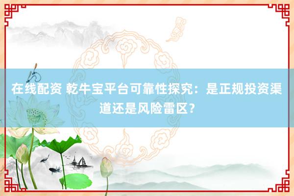 在线配资 乾牛宝平台可靠性探究：是正规投资渠道还是风险雷区？
