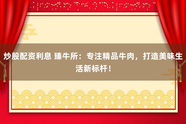 炒股配资利息 臻牛所：专注精品牛肉，打造美味生活新标杆！