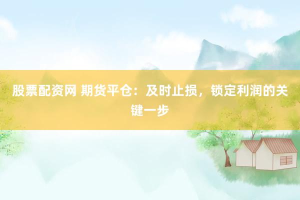 股票配资网 期货平仓：及时止损，锁定利润的关键一步