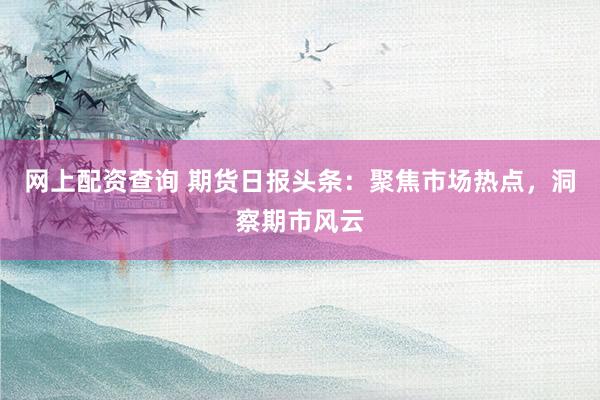 网上配资查询 期货日报头条：聚焦市场热点，洞察期市风云