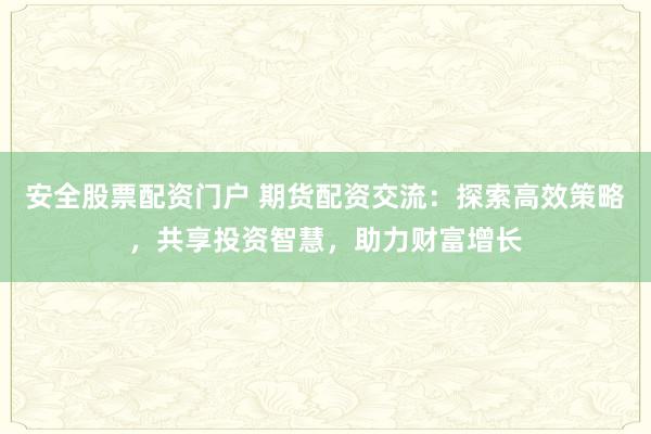 安全股票配资门户 期货配资交流：探索高效策略，共享投资智慧，助力财富增长