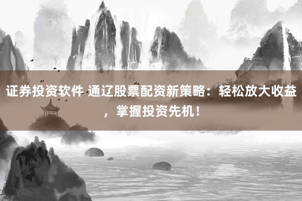 证券投资软件 通辽股票配资新策略：轻松放大收益，掌握投资先机！