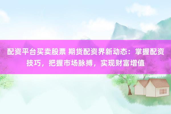 配资平台买卖股票 期货配资界新动态：掌握配资技巧，把握市场脉搏，实现财富增值