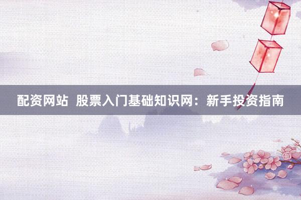 配资网站  股票入门基础知识网：新手投资指南