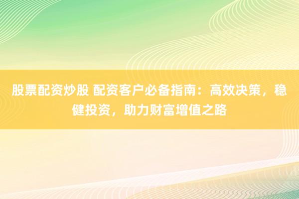 股票配资炒股 配资客户必备指南：高效决策，稳健投资，助力财富增值之路