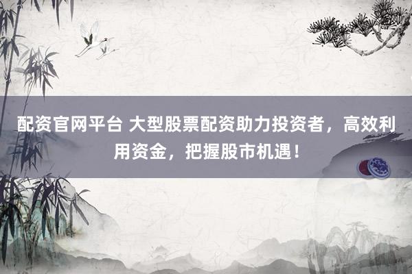 配资官网平台 大型股票配资助力投资者，高效利用资金，把握股市机遇！