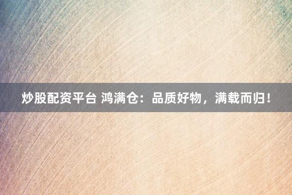 炒股配资平台 鸿满仓：品质好物，满载而归！