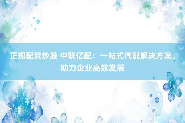 正规配资炒股 中联亿配：一站式汽配解决方案，助力企业高效发展