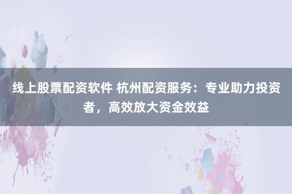 线上股票配资软件 杭州配资服务：专业助力投资者，高效放大资金效益