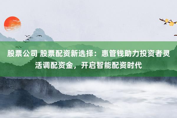 股票公司 股票配资新选择：惠管钱助力投资者灵活调配资金，开启智能配资时代