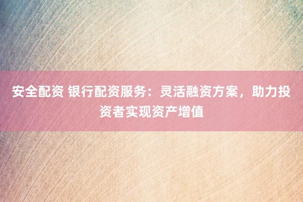 安全配资 银行配资服务：灵活融资方案，助力投资者实现资产增值