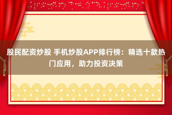 股民配资炒股 手机炒股APP排行榜：精选十款热门应用，助力投资决策