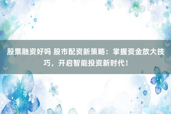 股票融资好吗 股市配资新策略：掌握资金放大技巧，开启智能投资新时代！
