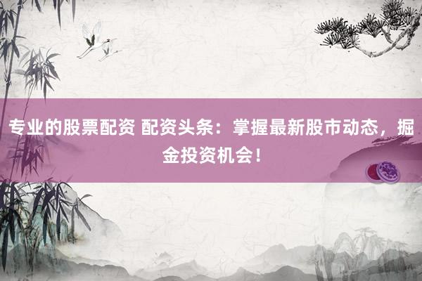 专业的股票配资 配资头条：掌握最新股市动态，掘金投资机会！