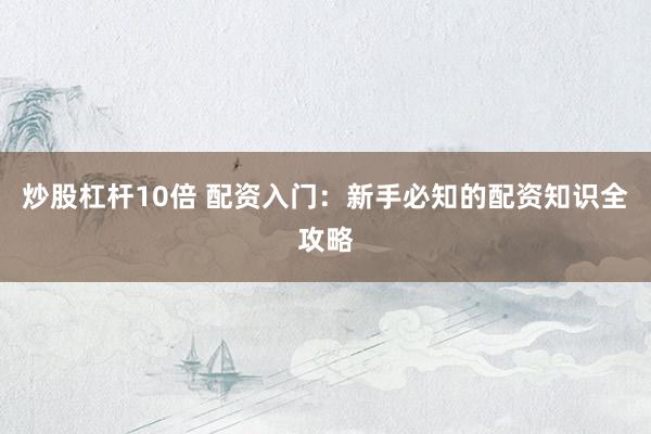 炒股杠杆10倍 配资入门：新手必知的配资知识全攻略
