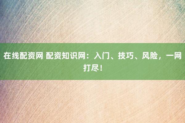 在线配资网 配资知识网：入门、技巧、风险，一网打尽！