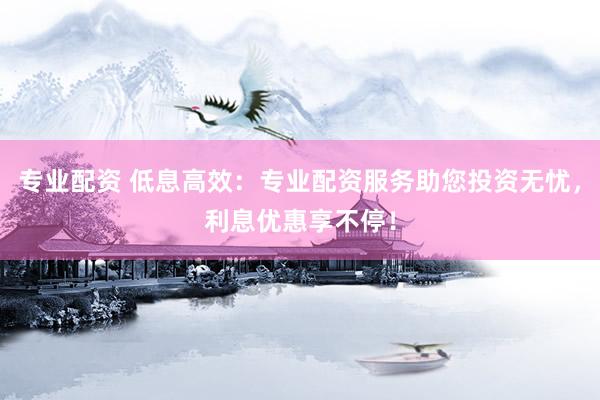 专业配资 低息高效：专业配资服务助您投资无忧，利息优惠享不停！