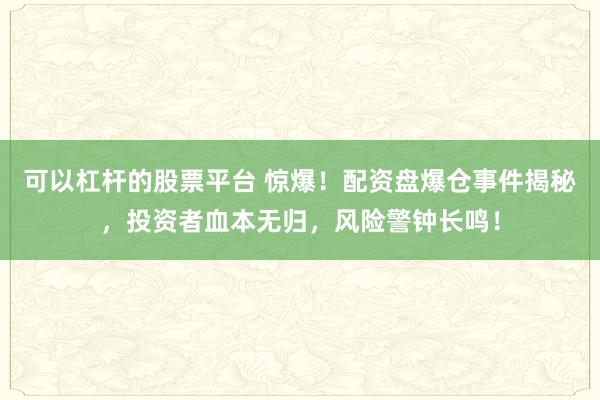 可以杠杆的股票平台 惊爆！配资盘爆仓事件揭秘，投资者血本无归，风险警钟长鸣！