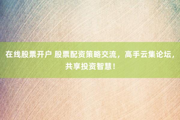 在线股票开户 股票配资策略交流，高手云集论坛，共享投资智慧！