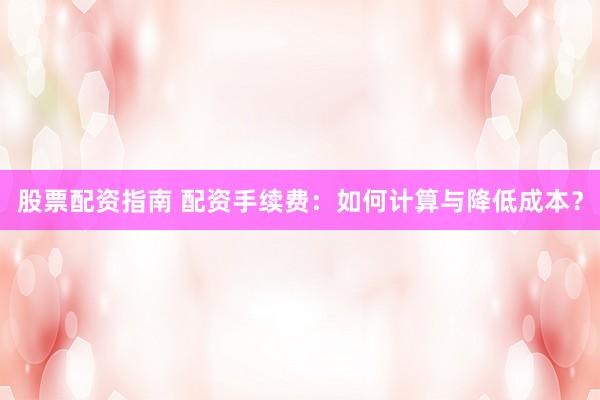 股票配资指南 配资手续费：如何计算与降低成本？