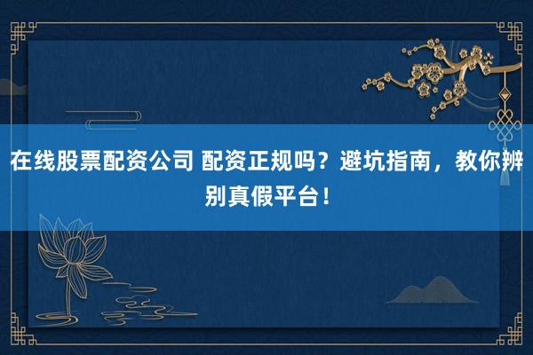 在线股票配资公司 配资正规吗？避坑指南，教你辨别真假平台！