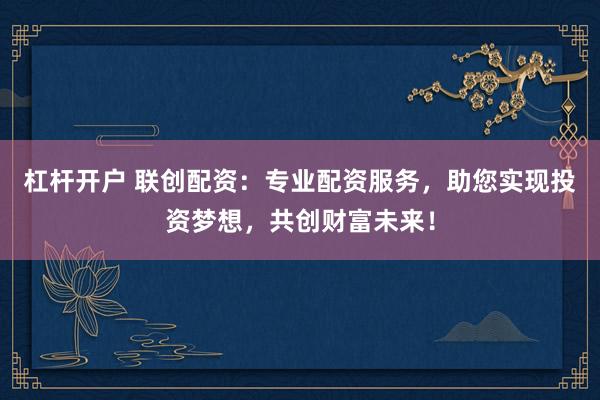 杠杆开户 联创配资：专业配资服务，助您实现投资梦想，共创财富未来！