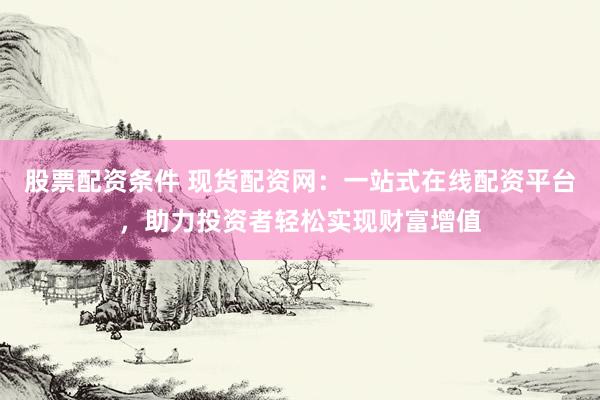 股票配资条件 现货配资网：一站式在线配资平台，助力投资者轻松实现财富增值