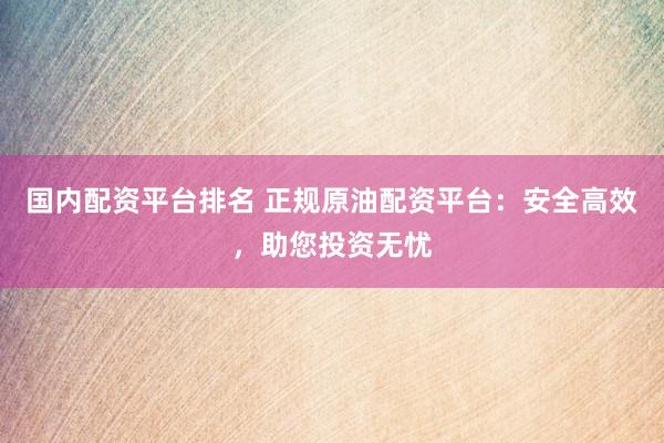 国内配资平台排名 正规原油配资平台：安全高效，助您投资无忧