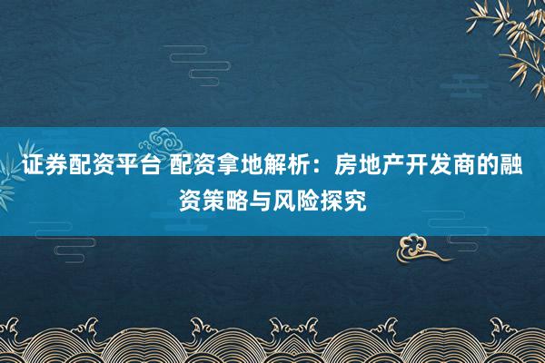 证券配资平台 配资拿地解析：房地产开发商的融资策略与风险探究
