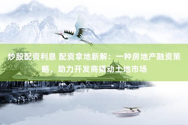 炒股配资利息 配资拿地新解：一种房地产融资策略，助力开发商撬动土地市场