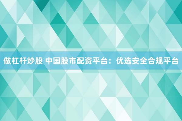 做杠杆炒股 中国股市配资平台：优选安全合规平台