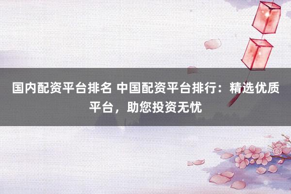 国内配资平台排名 中国配资平台排行：精选优质平台，助您投资无忧