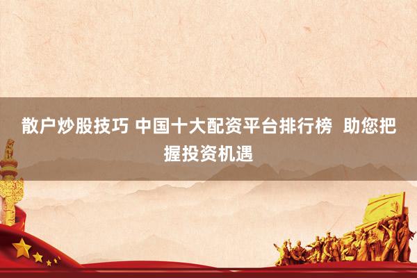 散户炒股技巧 中国十大配资平台排行榜  助您把握投资机遇