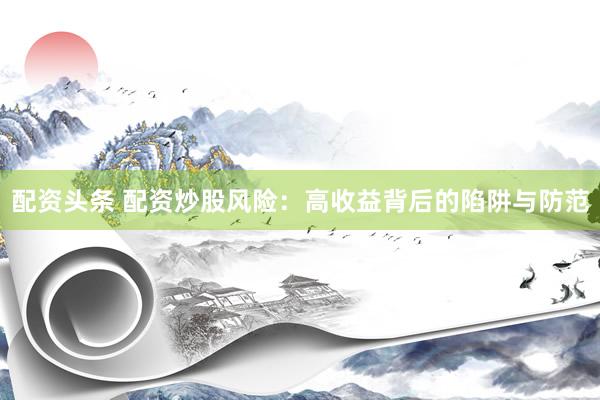 配资头条 配资炒股风险：高收益背后的陷阱与防范