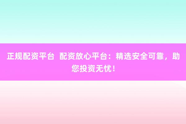 正规配资平台  配资放心平台：精选安全可靠，助您投资无忧！