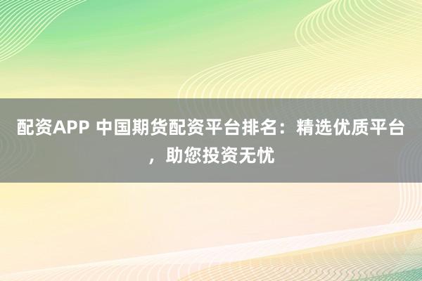 配资APP 中国期货配资平台排名：精选优质平台，助您投资无忧
