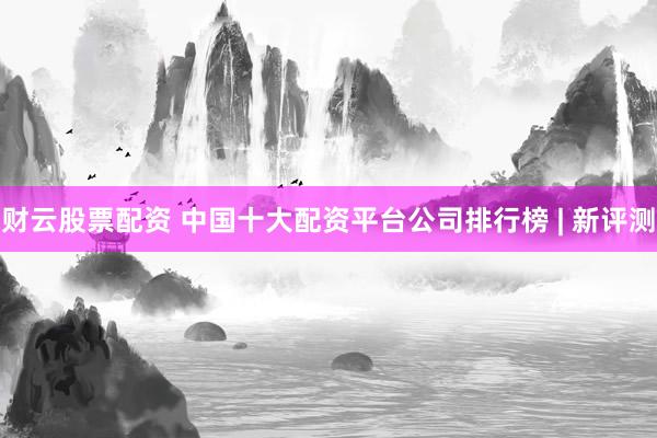 财云股票配资 中国十大配资平台公司排行榜 | 新评测