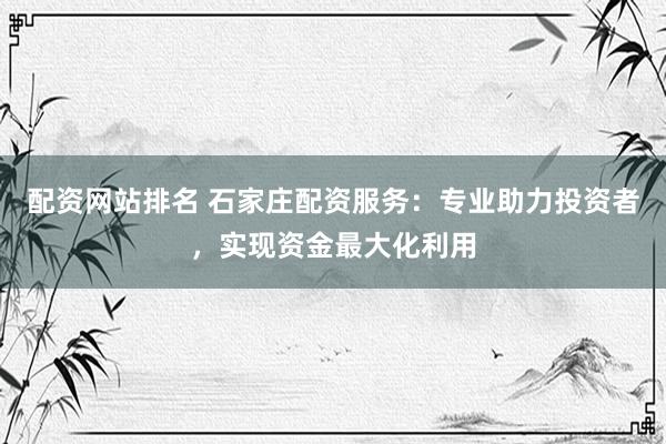 配资网站排名 石家庄配资服务：专业助力投资者，实现资金最大化利用