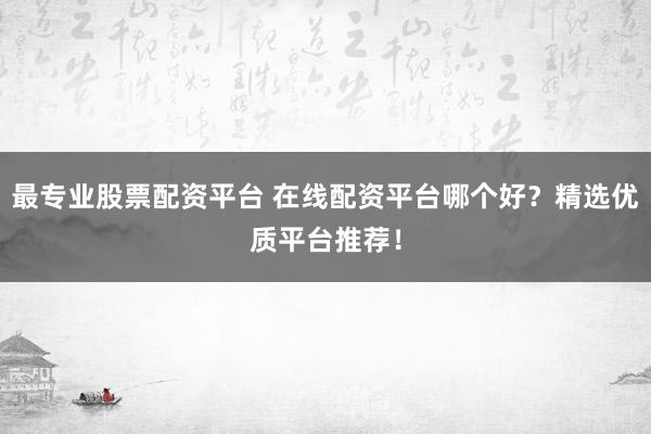 最专业股票配资平台 在线配资平台哪个好？精选优质平台推荐！
