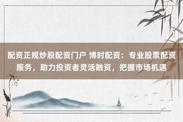 配资正规炒股配资门户 博时配资：专业股票配资服务，助力投资者灵活融资，把握市场机遇