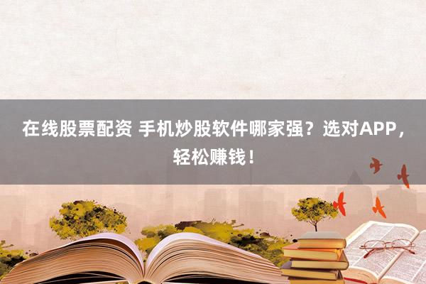 在线股票配资 手机炒股软件哪家强？选对APP，轻松赚钱！