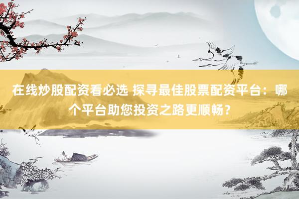 在线炒股配资看必选 探寻最佳股票配资平台：哪个平台助您投资之路更顺畅？